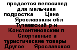 продается велосипед для мальчика (подростка)   › Цена ­ 2 400 - Ярославская обл., Тутаевский р-н, Константиновский п. Спортивные и туристические товары » Другое   . Ярославская обл.